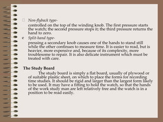 Non-flyback type- controlled on the top of the winding knob. The first pressure starts the watch; the second pressure stops it; the third pressure returns the hand to zero. Split-hand type-   pressing a secondary knob causes one of the hands to stand still while the other continues to measure time. It is easier to read, but is heavier, more expensive and, because of its complexity, more troublesome to repair. It is also delicate instrument which must be treated with care. The Study Board The study board is simply a flat board, usually of plywood or of suitable plastic sheet, on which to place the forms for recording time studies. It should be rigid and larger than the largest form likely to be used. It may have a fitting to hold the watch, so that the hands of the work study man are left relatively free and the watch is in a position to be read easily. 