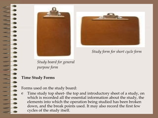   Study form for short cycle form Study board for general purpose form Time Study Forms Forms used on the study board: Time study top sheet- the top and introductory sheet of a study, on which is recorded all the essential information about the study, the elements into which the operation being studied has been broken down, and the break points used. It may also record the first few cycles of the study itself. 