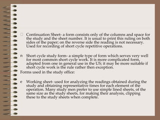 Continuation Sheet- a form consists only of the columns and space for the study and the sheet number. It is usual to print this ruling on both sides of the paper; on the reverse side the reading is not necessary. Used for recording of short cycle repetitive operations. Short cycle study form- a simple type of form which serves very well for most common short cycle work. It is more complicated form, adapted from one in general use in the US; it may be more suitable if short cycle work is the rule rather then exception. Forms used in the study office: Working sheet- used for analyzing the readings obtained during the study and obtaining representative times for each element of the operation. Many study men prefer to use simple lined sheets, of the same size as the study sheets, for making their analysis, clipping these to the study sheets when complete. 