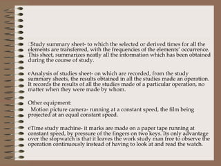 Study summary sheet- to which the selected or derived times for all the elements are transferred, with the frequencies of the elements’ occurrence. This sheet, summarizes neatly all the information which has been obtained during the course of study. Analysis of studies sheet- on which are recorded, from the study summary sheets, the results obtained in all the studies made an operation. It records the results of all the studies made of a particular operation, no matter when they were made by whom. Other equipment: Motion picture camera- running at a constant speed, the film being projected at an equal constant speed. Time study machine- it marks are made on a paper tape running at constant speed, by pressure of the fingers on two keys. Its only advantage over the stopwatch is that it leaves the work study man free to observe the operation continuously instead of having to look at and read the watch. 