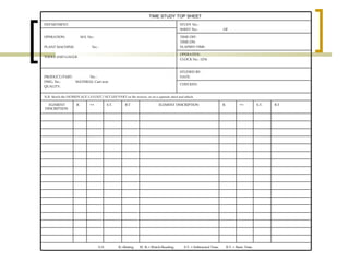 TIME STUDY TOP SHEET   DEPARTMENT: STUDY No.:  SHEET No.:  OF   OPERATION:  M.S. No.:    PLANT MACHINE:  No. :   TOOLS AND GAUGE TIME OFF: TIME ON:  ELAPSED TIME:  OPERATIVE: CLOCK No.: 1234 PRODUCT/PART:  No. :  DWG. No.:  MATERIAL Cast iron QUALITY:  STUDIED BY: DATE:  CHECKED:  N.B. Sketch the WORKPLACE LAYOUT / SET-UP/ PART on the reverse, or on a separate sheet and attach.   ELEMENT DESCRIPTION   R.   W.R.   S.T.   B.T ELEMENT DESCRIPTION   R.   W.R.   S.T. B.T N.B.  R.=Rating.  W. R.= Watch Reading.  S.T. = Subtracted Time.  B.T. = Basic Time.   