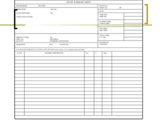 STUDY SUMMARY SHEET DEPARTMENT:  SECTION: STUDY No.: SHEET No.:  OF   OPERATION:  M.S. No.:   PLANT MACHINE:  No. :   TOOLS AND GAUGES:  DATE: TIME OFF: TIME ON: ELAPSED TIME:  CHECK TIME: NET TIME: OBS. TIME: PRODUCT/PART:  No. : DWG. No.:  MATERIAL QUALITY:  WORKING CONDITIONS: UNACC TIME: U.T. AS% STUDIED BY: CHECKED:  OPERATIVE:  M/F  CLOCK NO. N.B. Sketch the WORKPLACE LAYOUT / SET-UP/ PART on the reverse, or on a separate sheet and attach.   EL NO. ELEMENT DESCRIPTION   B.T. F Obs. . 
