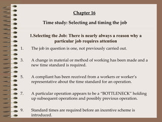 Chapter 16 Time study: Selecting and timing the job 1.Selecting the Job: There is nearly always a reason why a particular job requires attention The job in question is one, not previously carried out. A change in material or method of working has been made and a new time standard is required. A compliant has been received from a workers or worker’s representative about the time standard for an operation. A particular operation appears to be a “BOTTLENECK” holding up subsequent operations and possibly previous operation. Standard times are required before an incentive scheme is introduced. 