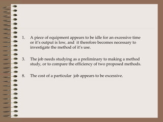 A piece of equipment appears to be idle for an excessive time or it’s output is low, and  it therefore becomes necessary to investigate the method of it’s use. The job needs studying as a preliminary to making a method study, or to compare the efficiency of two proposed methods. 8. The cost of a particular  job appears to be excessive. 