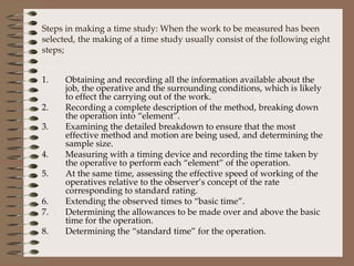 Obtaining and recording all the information available about the job, the operative and the surrounding conditions, which is likely to effect the carrying out of the work. Recording a complete description of the method, breaking down the operation into “element”. Examining the detailed breakdown to ensure that the most effective method and motion are being used, and determining the sample size. Measuring with a timing device and recording the time taken by the operative to perform each “element” of the operation. At the same time, assessing the effective speed of working of the operatives relative to the observer’s concept of the rate corresponding to standard rating. Extending the observed times to “basic time”. Determining the allowances to be made over and above the basic time for the operation. Determining the “standard time” for the operation. Steps in making a time study: When the work to be measured has been selected, the making of a time study usually consist of the following eight steps; 