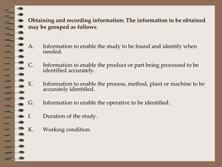 Obtaining and recording information: The information to be obtained may be grouped as follows : Information to enable the study to be found and identify when needed. Information to enable the product or part being processed to be identified accurately. Information to enable the process, method, plant or machine to be accurately identified. Information to enable the operative to be identified. Duration of the study. Working condition. 