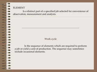 ELEMENT Is a distinct part of a specified job selected for convenience of observation, measurement and analysis. Work cycle   Is the sequence of elements which are required to perform a job or yield a unit of production. The sequence may sometimes include occasional elements. 