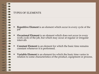 Repetitive Element  is an element which occur in every cycle of the job Occasional Element  is an element which does not occur in every work cycle of the job, but which may occur at regular or irregular intervals Constant Element  is an element for which the basic time remains constant whenever it is performed. Variable Element  is an element fro which the basic time varies in relation to some characteristics of the product, equipment or process. TYPES OF ELEMENTS 