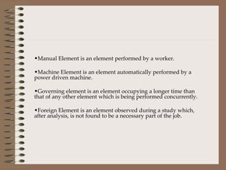 Manual Element is an element performed by a worker. Machine Element is an element automatically performed by a power driven machine. Governing element is an element occupying a longer time than that of any other element which is being performed concurrently. Foreign Element is an element observed during a study which, after analysis, is not found to be a necessary part of the job. 