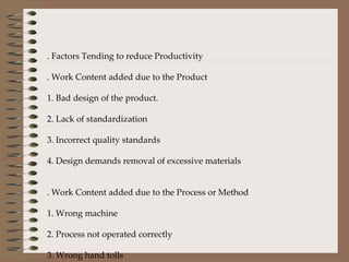 7. Factors Tending to reduce Productivity A. Work Content added due to the Product 1. Bad design of the product. 2. Lack of standardization  3. Incorrect quality standards  4. Design demands removal of excessive materials   B. Work Content added due to the Process or Method 1. Wrong machine 2. Process not operated correctly 3. Wrong hand tolls 4. Bad layout 5. Operators bad working methods    C.  
