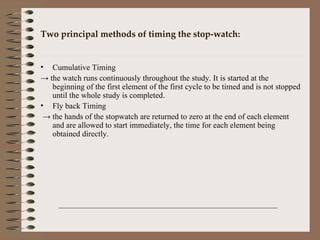 Two principal methods of timing the stop-watch: Cumulative Timing ->  the watch runs continuously throughout the study. It is started at the beginning of the first element of the first cycle to be timed and is not stopped until the whole study is completed. Fly back Timing ->  the hands of the stopwatch are returned to zero at the end of each element and are allowed to start immediately, the time for each element being obtained directly. 