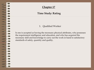 Chapter 17   Time Study: Rating 1. Qualified Worker Is one is accepted as having the necessary physical attributes, who possesses the requirement intelligence and education, and who has acquired the necessary skill and knowledge to carry out the work in hand to satisfactory standards of safety, quantity and quality. 