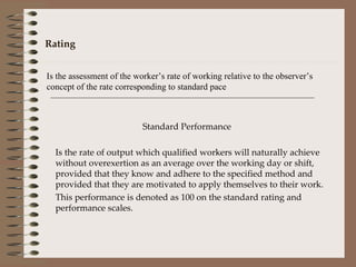 Rating Is the assessment of the worker’s rate of working relative to the observer’s concept of the rate corresponding to standard pace Standard Performance Is the rate of output which qualified workers will naturally achieve without overexertion as an average over the working day or shift, provided that they know and adhere to the specified method and provided that they are motivated to apply themselves to their work. This performance is denoted as 100 on the standard rating and performance scales. 
