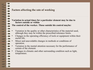 Factors affecting the rate of working Variation in actual times for a particular element may be due to factors outside or within  The control of the worker. Those outside his control maybe: Variation in the quality or other characteristics of the material used, although they may be within the prescribed tolerance limits. Changes in the operating efficiency of tools or equipment within their useful life. Minor and unavoidable changes in methods or conditions of operation. Variation in the mental attention necessary for the performance of certain of the element. Changes in climatic and other surrounding condition such as light, temperature. 
