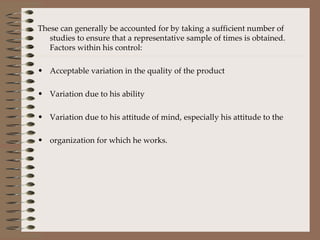These can generally be accounted for by taking a sufficient number of studies to ensure that a representative sample of times is obtained. Factors within his control: Acceptable variation in the quality of the product Variation due to his ability Variation due to his attitude of mind, especially his attitude to the  organization for which he works. 