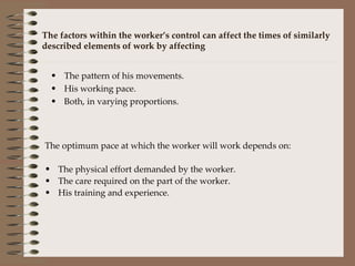 The factors within the worker’s control can affect the times of similarly described elements of work by affecting The pattern of his movements. His working pace. Both, in varying proportions. The optimum pace at which the worker will work depends on: The physical effort demanded by the worker. The care required on the part of the worker. His training and experience. 