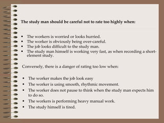 The study man should be careful not to rate too highly when: The workers is worried or looks hurried. The worker is obviously being over-careful. The job looks difficult to the study man. The study man himself is working very fast, as when recording a short-element study. Conversely, there is a danger of rating too low when: The worker makes the job look easy The worker is using smooth, rhythmic movement. The worker does not pause to think when the study man expects him to do so. The workers is performing heavy manual work. The study himself is tired. 