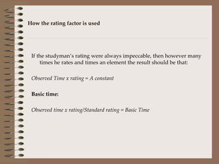 How the rating factor is used If the studyman’s rating were always impeccable, then however many times he rates and times an element the result should be that: Observed Time x rating = A constant Basic time: Observed time x rating/Standard rating = Basic Time 