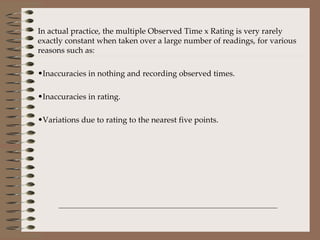In actual practice, the multiple Observed Time x Rating is very rarely exactly constant when taken over a large number of readings, for various reasons such as: Inaccuracies in nothing and recording observed times. Inaccuracies in rating. Variations due to rating to the nearest five points. 