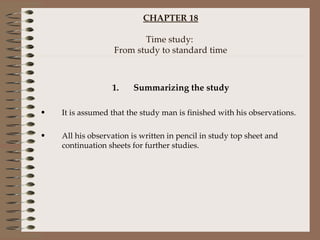 CHAPTER 18 Time study:  From study to standard time Summarizing the study It is assumed that the study man is finished with his observations. All his observation is written in pencil in study top sheet and continuation sheets for further studies. 