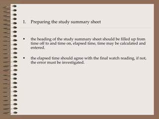 Preparing the study summary sheet the heading of the study summary sheet should be filled up from time off to and time on, elapsed time, time may be calculated and entered. the elapsed time should agree with the final watch reading, if not, the error must be investigated. 