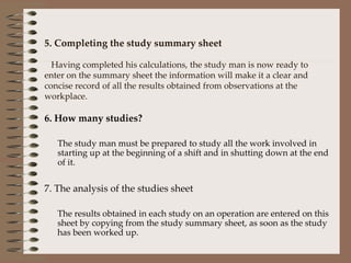 5. Completing the study summary sheet   Having completed his calculations, the study man is now ready to enter on the summary sheet the information will make it a clear and concise record of all the results obtained from observations at the workplace. 6. How many studies? The study man must be prepared to study all the work involved in starting up at the beginning of a shift and in shutting down at the end of it. 7. The analysis of the studies sheet The results obtained in each study on an operation are entered on this sheet by copying from the study summary sheet, as soon as the study has been worked up. 