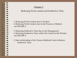   1. Reducing Work Content due to Product 2. Reducing Work Content due to the Process or Method   see FIGURE 5.    3. Reducing Ineffective Time due to the Management 4. Reducing Ineffective Time within the Control of the Worker   see FIGURE 6.   5. Inter-relationship of the Various Methods Used to Reduce  Ineffective Time     Chapter 3 Reducing Work content and Ineffective Time 