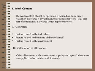 8. Work Content The work content of a job or operation is defined as: basic time + relaxation allowance + any allowance for additional work – e.g. that part of contingency allowance which represents work. 9. Allowance Factors related to the individual. Factors related to the nature of the work itself. Factors related to the environment. 10. Calculation of allowance Other allowances, such as contingency, policy and special allowances are applied under certain conditions only. 