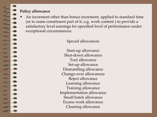 Policy allowance An increment other than bonus increment, applied to standard time (or to some constituent part of it, e.g. work content ) to provide a satisfactory level earnings for specified level of performance under exceptional circumstances. Special allowances Start-up allowance Shut-down allowance Tool allowance Set-up allowance Dismantling allowance Change-over allowancea Reject allowance Learning allowance Training allowance Implementation allowance Small batch allowance Excess work allowance Cleaning allowance 
