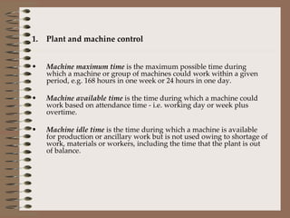 Plant and machine control Machine maximum time  is the maximum possible time during which a machine or group of machines could work within a given period, e.g. 168 hours in one week or 24 hours in one day. Machine available time  is the time during which a machine could work based on attendance time - i.e. working day or week plus overtime. Machine idle time  is the time during which a machine is available for production or ancillary work but is not used owing to shortage of work, materials or workers, including the time that the plant is out of balance. 