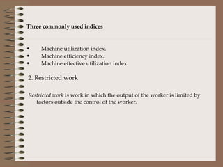 Three commonly used indices Machine utilization index. Machine efficiency index. Machine effective utilization index. 2. Restricted work Restricted work  is work in which the output of the worker is limited by factors outside the control of the worker. 