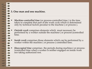 3. One man and one machine. Machine-controlled time  (or process-controlled time ) is the time taken to complete that part of the work cycle which is determined only by technical factors peculiar to the machine ( or process ). Outside work  comprises elements which  must necessary be performed by a worker outside the machine-( or process-)controlled time. Inside work  comprises those elements which can be performed by a worker within the machine ( or process-) controlled time. Unoccupied time  comprises  the periods during machine-( or process- )controlled time when a worker is neither engaged on inside work nor taking authorized rest. 