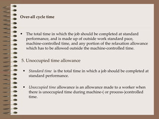 Over-all cycle time The total time in which the job should be completed at standard performance, and is made up of outside work standard pace, machine-controlled time, and any portion of the relaxation allowance which has to be allowed outside the machine-controlled time. 5. Unoccupied time allowance Standard time  is the total time in which a job should be completed at standard performance. Unoccupied time  allowance is an allowance made to a worker when there is unoccupied time during machine-( or process-)controlled time. 