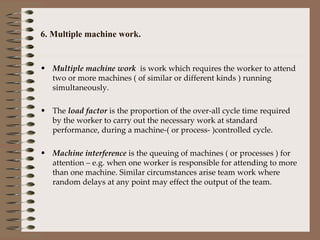 6. Multiple machine work. Multiple machine work  is work which requires the worker to attend two or more machines ( of similar or different kinds ) running simultaneously. The  load factor  is the proportion of the over-all cycle time required by the worker to carry out the necessary work at standard performance, during a machine-( or process- )controlled cycle. Machine interference  is the queuing of machines ( or processes ) for attention – e.g. when one worker is responsible for attending to more than one machine. Similar circumstances arise team work where random delays at any point may effect the output of the team. 
