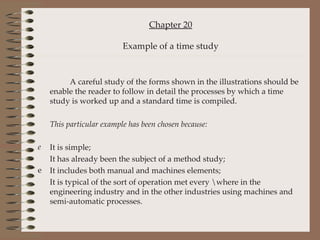 Chapter 20 Example of a time study A careful study of the forms shown in the illustrations should be enable the reader to follow in detail the processes by which a time study is worked up and a standard time is compiled. This particular example has been chosen because: It is simple; It has already been the subject of a method study; It includes both manual and machines elements; It is typical of the sort of operation met every \where in the engineering industry and in the other industries using machines and semi-automatic processes. 