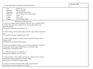   Card giving details of elements and break points Card No.1264 Part:  B.239 Gear case. Material:  ISS 2 Cast iron Operation:  Finish-mill second face Machine:  No. 4 Cincinnati vertical miller Fixture:  F,239 Cutter:  25 cm. TLF Gauge:  239/7 Surface plate. Elements and Breakpoints A. Pick up casting, locate in fixture, lock two nuts, set guard, start machine and auto feed. Depth of cut 2.5 mm. Speed 80 r.p.m. Feed 40 cm/min. Break point: Machine commences cut. B. Hold casting, break milled edge with file, clean with compressed air. Break point: Air gun dropped on to hook. C. Move depth gauge to casting, check machined surface, move Gauge away. Break point: Left hand release gauge. D. Pick up machined casting, carry to finished parts box and place Aside, pick up next part and position on machine table. Break point: Casting hits table. E.  Wait for machine to complete cut. Break point: Machine ceases to cut. F. Stop machine, return table, open guard, unlock fixture, remove Machined casting and place on surface plate. Break point: Casting hits surface plate. G. Clear swarf from machine table with compressed air. Break point: Air gun dropped on to hook. 