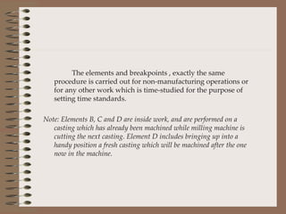 The elements and breakpoints , exactly the same procedure is carried out for non-manufacturing operations or for any other work which is time-studied for the purpose of setting time standards. Note: Elements B, C and D are inside work, and are performed on a casting which has already been machined while milling machine is cutting the next casting. Element D includes bringing up into a handy position a fresh casting which will be machined after the one now in the machine. 