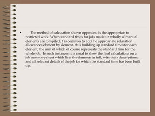 The method of calculation shown opposites  is the appropriate to restricted work. When standard times for jobs made up wholly of manual elements are compiled, it is common to add the appropriate relaxation allowances element by element, thus building up standard times for each element, the sum of which of course represents the standard time for the whole job.  In such instances it is usual to show the final calculations on a job summary sheet which lists the elements in full, with their descriptions; and all relevant details of the job for which the standard time has been built up. 