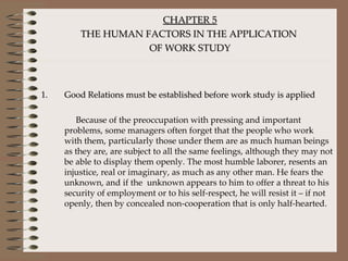 CHAPTER 5 THE HUMAN FACTORS IN THE APPLICATION  OF WORK STUDY Good Relations must be established before work study is applied Because of the preoccupation with pressing and important problems, some managers often forget that the people who work with them, particularly those under them are as much human beings as they are, are subject to all the same feelings, although they may not be able to display them openly. The most humble laborer, resents an injustice, real or imaginary, as much as any other man. He fears the unknown, and if the  unknown appears to him to offer a threat to his security of employment or to his self-respect, he will resist it – if not openly, then by concealed non-cooperation that is only half-hearted.  