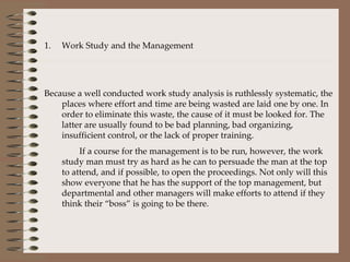 Work Study and the Management Because a well conducted work study analysis is ruthlessly systematic, the places where effort and time are being wasted are laid one by one. In order to eliminate this waste, the cause of it must be looked for. The latter are usually found to be bad planning, bad organizing, insufficient control, or the lack of proper training. If a course for the management is to be run, however, the work study man must try as hard as he can to persuade the man at the top to attend, and if possible, to open the proceedings. Not only will this show everyone that he has the support of the top management, but departmental and other managers will make efforts to attend if they think their “boss” is going to be there.  