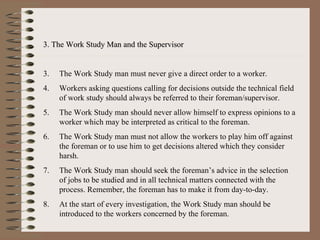 3. The Work Study Man and the Supervisor The Work Study man must never give a direct order to a worker. Workers asking questions calling for decisions outside the technical field of work study should always be referred to their foreman/supervisor. The Work Study man should never allow himself to express opinions to a worker which may be interpreted as critical to the foreman. The Work Study man must not allow the workers to play him off against the foreman or to use him to get decisions altered which they consider harsh. The Work Study man should seek the foreman’s advice in the selection of jobs to be studied and in all technical matters connected with the process. Remember, the foreman has to make it from day-to-day. At the start of every investigation, the Work Study man should be introduced to the workers concerned by the foreman. 