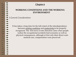 Chapter 6 WORKING CONDITIONS AND THE WORKING ENVIRONMENT 1.General Considerations It has taken a long time for the full extent of the interdependence between  working conditions  and  productivity   to be properly recognized. The  first move in this direction came when people realize the occupational accidents had economic as well as physical consequences, although at first only their direct costs medical care, compensation were perceived. 