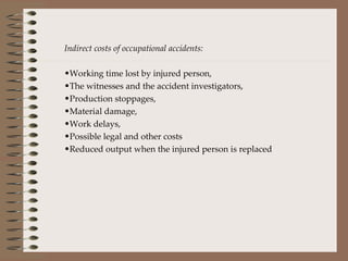 Indirect costs of occupational accidents: Working time lost by injured person, The witnesses and the accident investigators, Production stoppages, Material damage, Work delays, Possible legal and other costs Reduced output when the injured person is replaced 