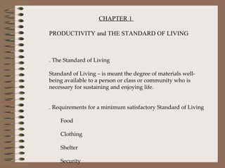 CHAPTER 1  PRODUCTIVITY and THE STANDARD OF LIVING 1. The Standard of Living Standard of Living – is meant the degree of materials well-being available to a person or class or community who is necessary for sustaining and enjoying life.   2. Requirements for a minimum satisfactory Standard of Living ·        Food  ·        Clothing ·        Shelter ·        Security ·        Essential Services   
