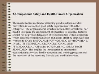 2. Occupational Safety and Health Hazard Organization   The most effective method of obtaining good results in accident prevention is to establish good safety organization within the enterprise.  The organizational structure need not be formalized, nor need it to require the employment of specialist; its essential features should not be precise delegation of responsibilities within a structure which can ensure sustained action and a joint effort by employers and workers to RAISE THE QUALITY OF WORKING ENVIRONMENT, IN ALL ITS TECHNICAL, ORGANIZATIONAL, AND PSYCHOLOGICAL ASPECTS, TO A SATISFACTORILY HIGH STANDARD.  This implies the introduction to an effective occupational safety and health education and training program and the provision of the necessary first-aid and medical services.   
