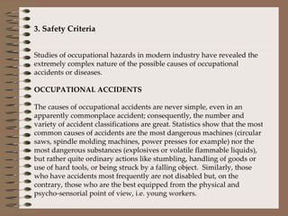 3. Safety Criteria   Studies of occupational hazards in modern industry have revealed the extremely complex nature of the possible causes of occupational accidents or diseases.    OCCUPATIONAL ACCIDENTS   The causes of occupational accidents are never simple, even in an apparently commonplace accident; consequently, the number and variety of accident classifications are great. Statistics show that the most common causes of accidents are the most dangerous machines (circular saws, spindle molding machines, power presses for example) nor the most dangerous substances (explosives or volatile flammable liquids), but rather quite ordinary actions like stumbling, handling of goods or use of hard tools, or being struck by a falling object.  Similarly, those who have accidents most frequently are not disabled but, on the contrary, those who are the best equipped from the physical and psycho-sensorial point of view, i.e. young workers.   
