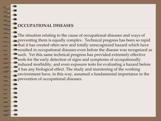   OCCUPATIONAL DISEASES   The situation relating to the cause of occupational diseases and ways of preventing them is equally complex.  Technical progress has been so rapid that it has created often new and totally unrecognized hazard which have resulted in occupational diseases even before the disease was recognized as such.  Yet this same technical progress has provided extremely effective tools for the early detection of signs and symptoms of occupationally induced morbidity, and even exposure tests for evaluating a hazard before it has any biological effect. The study and monitoring of the working environment have, in this way, assumed a fundamental importance in the prevention of occupational diseases.      