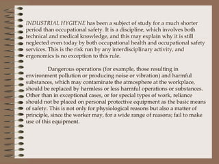 INDUSTRIAL HYGIENE  has been a subject of study for a much shorter period than occupational safety. It is a discipline, which involves both technical and medical knowledge, and this may explain why it is still neglected even today by both occupational health and occupational safety services. This is the risk run by any interdisciplinary activity, and ergonomics is no exception to this rule.   Dangerous operations (for example, those resulting in environment pollution or producing noise or vibration) and harmful substances, which may contaminate the atmosphere at the workplace, should be replaced by harmless or less harmful operations or substances.  Other than in exceptional cases, or for special types of work, reliance should not be placed on personal protective equipment as the basic means of safety. This is not only for physiological reasons but also a matter of principle, since the worker may, for a wide range of reasons; fail to make use of this equipment. 