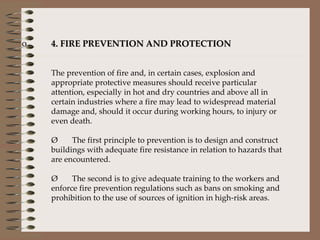 4. FIRE PREVENTION AND PROTECTION The prevention of fire and, in certain cases, explosion and appropriate protective measures should receive particular attention, especially in hot and dry countries and above all in certain industries where a fire may lead to widespread material damage and, should it occur during working hours, to injury or even death.    Ø       The first principle to prevention is to design and construct buildings with adequate fire resistance in relation to hazards that are encountered.    Ø       The second is to give adequate training to the workers and enforce fire prevention regulations such as bans on smoking and prohibition to the use of sources of ignition in high-risk areas.      