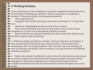 5. Working Premises   As far as the layout of the workplace is concerned, emphasis should be placed on the principle of isolating any operation, which is hazardous or constitutes a nuisance.  Wherever possible, work premises should be: ·       Above ground level ·       Equipped with windows having a surface area of less than 17 % of the floor area ·       Minimum ceiling height should not be less than 3 meters ·       Each worker should have at least 10 cubic meters of air (or more where temperatures or the levels of atmospheric pollution are high ·       Each worker has an adequate minimum free-floor area which should not be less than 2 square meters per person   1.   Walls and ceilings should have a finish, which prevents the accumulation of dirt, avoids moisture absorption and, when necessary, reduces more noise transmission; floor coverings should be of the non-slip, non-dust-forming and easy-to clean type and should, where necessary, have good electrical and thermal insulation properties. 2.   Traffic aisles should be sufficiently wide to allow the simultaneous movements of workers at peak hours (meal time and closing) and rapid excavation during emergencies. The national regulations of certain countries specify that no workplace should be more that 35 meters from the nearest emergency exit or fire escape. 